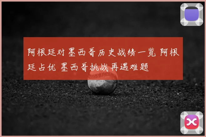 阿根廷对墨西哥历史战绩一览 阿根廷占优 墨西哥挑战再遇难题
