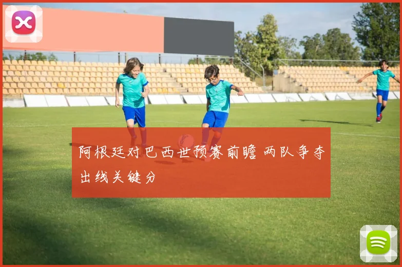 阿根廷对巴西世预赛前瞻 两队争夺出线关键分