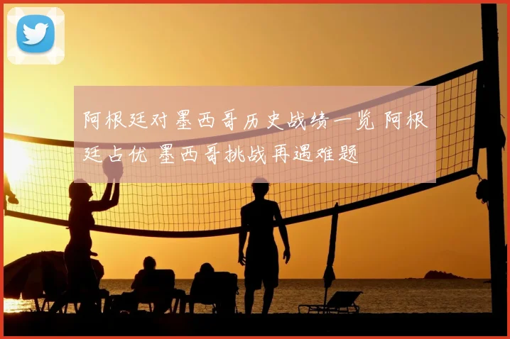 阿根廷对墨西哥历史战绩一览 阿根廷占优 墨西哥挑战再遇难题