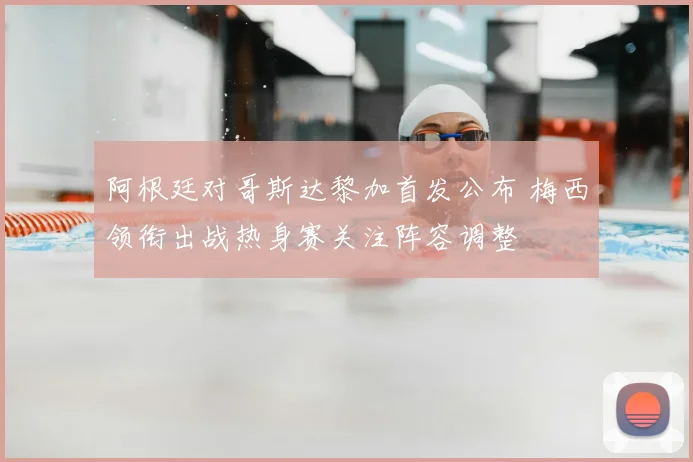 阿根廷对哥斯达黎加首发公布 梅西领衔出战热身赛关注阵容调整