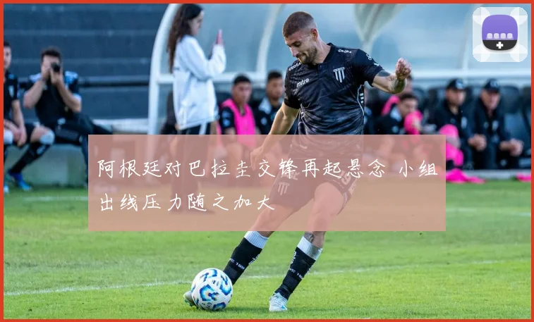 阿根廷对巴拉圭交锋再起悬念 小组出线压力随之加大