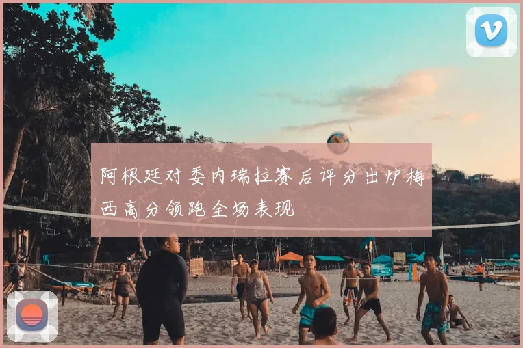 阿根廷对委内瑞拉赛后评分出炉梅西高分领跑全场表现