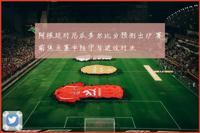 阿根廷对厄瓜多尔比分预测出炉 赛前焦点集中防守与进攻对决