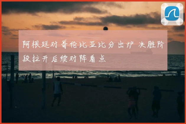 阿根廷对哥伦比亚比分出炉 决胜阶段拉开后续对阵看点