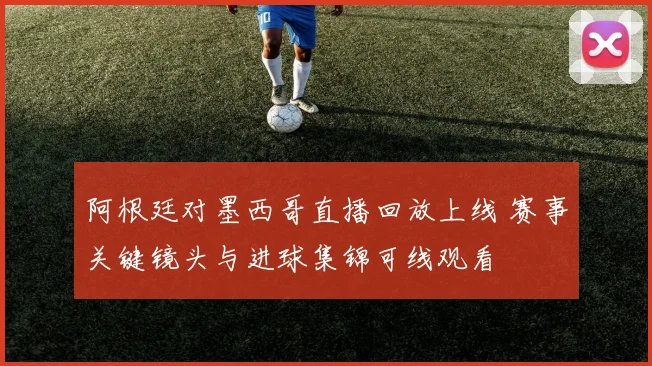 阿根廷对墨西哥直播回放上线 赛事关键镜头与进球集锦可线观看