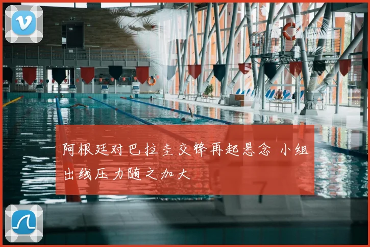 阿根廷对巴拉圭交锋再起悬念 小组出线压力随之加大