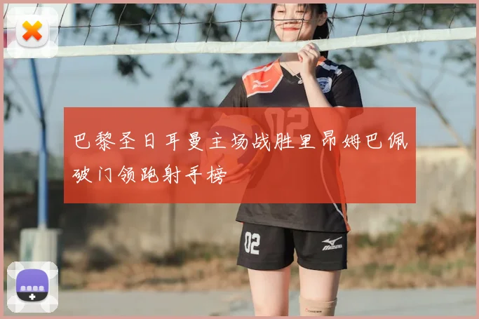 巴黎圣日耳曼主场战胜里昂姆巴佩破门领跑射手榜