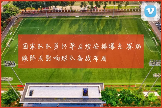 国家队队员怀孕后续安排曝光 赛场缺阵或影响球队备战布局