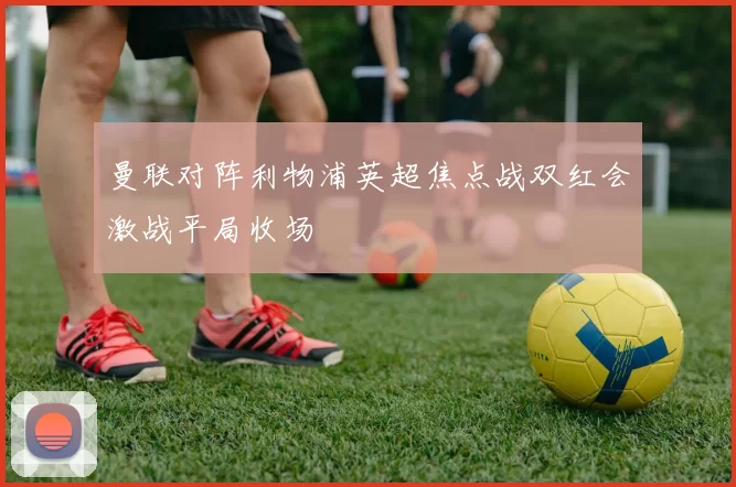 曼联对阵利物浦英超焦点战双红会激战平局收场