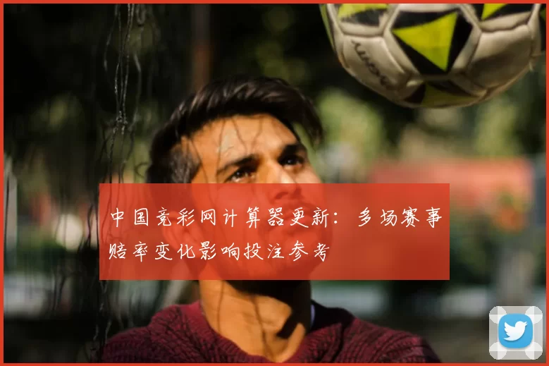 中国竞彩网计算器更新：多场赛事赔率变化影响投注参考