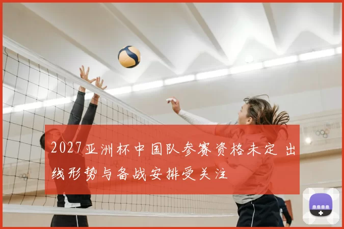 2027亚洲杯中国队参赛资格未定 出线形势与备战安排受关注