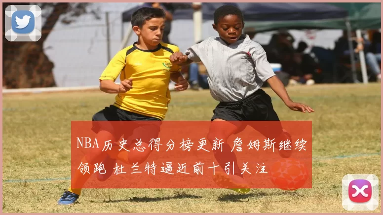 NBA历史总得分榜更新 詹姆斯继续领跑 杜兰特逼近前十引关注