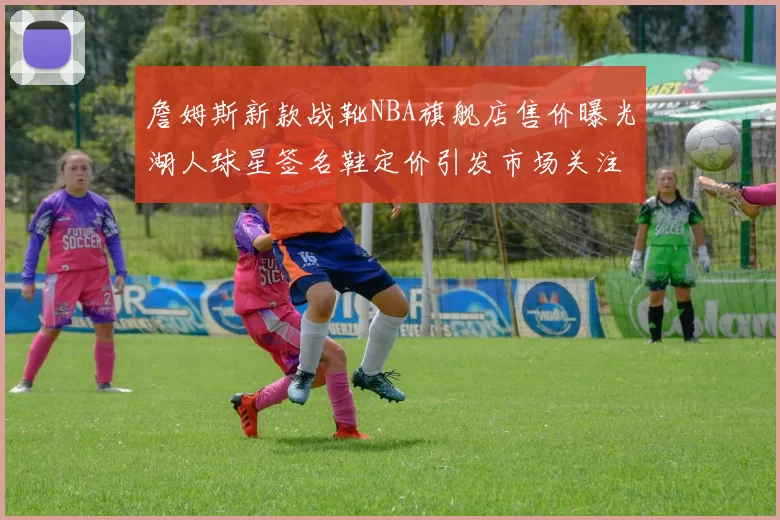 詹姆斯新款战靴NBA旗舰店售价曝光湖人球星签名鞋定价引发市场关注