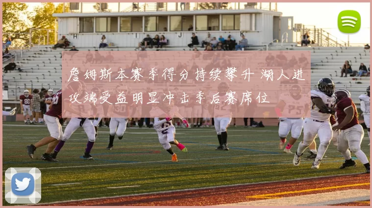 詹姆斯本赛季得分持续攀升 湖人进攻端受益明显冲击季后赛席位