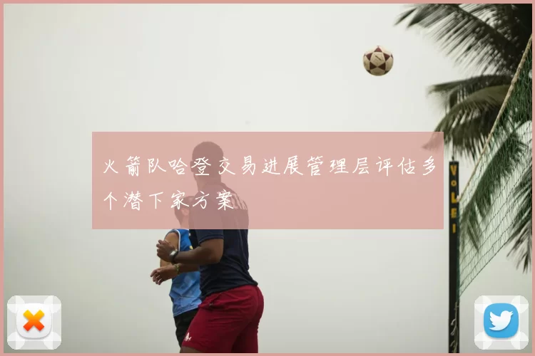 火箭队哈登交易进展管理层评估多个潜下家方案