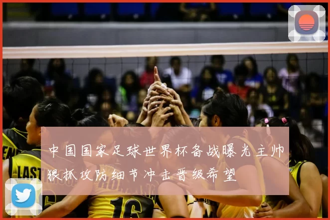 中国国家足球世界杯备战曝光主帅狠抓攻防细节冲击晋级希望