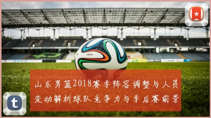 山东男篮2018赛季阵容调整与人员变动解析球队竞争力与季后赛前景