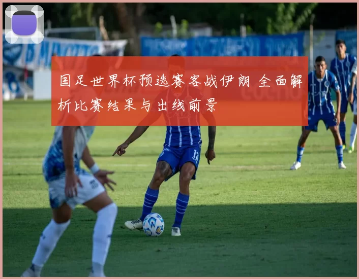 国足世界杯预选赛客战伊朗 全面解析比赛结果与出线前景