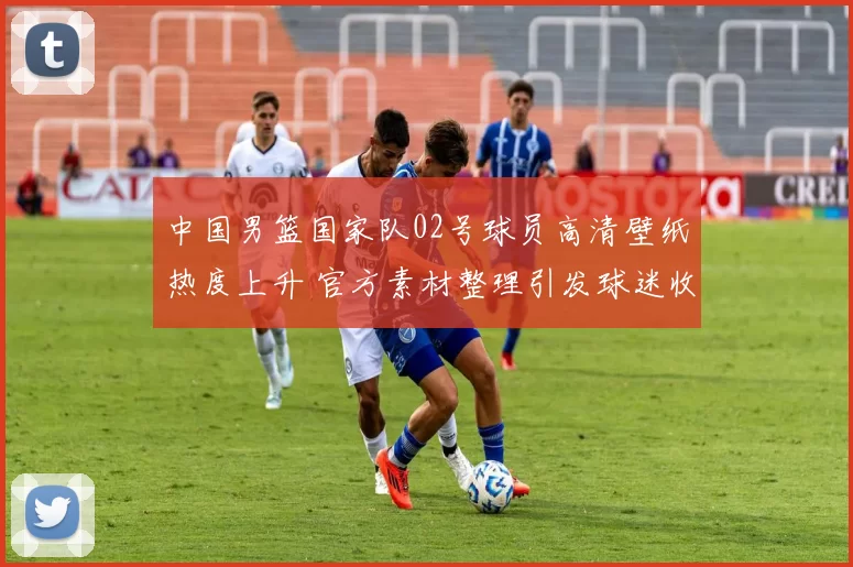 中国男篮国家队02号球员高清壁纸热度上升 官方素材整理引发球迷收藏需求