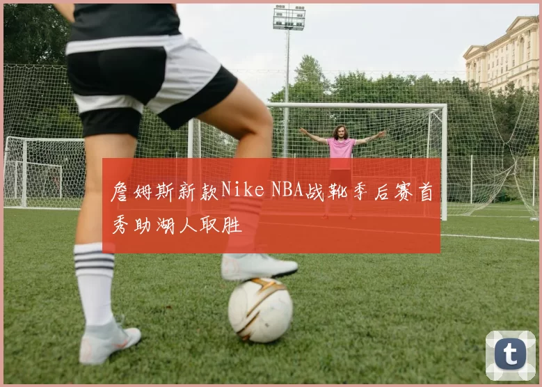 詹姆斯新款Nike NBA战靴季后赛首秀助湖人取胜