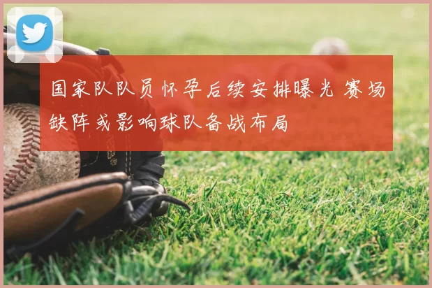 国家队队员怀孕后续安排曝光 赛场缺阵或影响球队备战布局