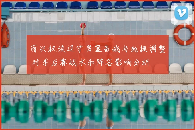 蒋兴权谈辽宁男篮备战与轮换调整 对季后赛战术和阵容影响分析