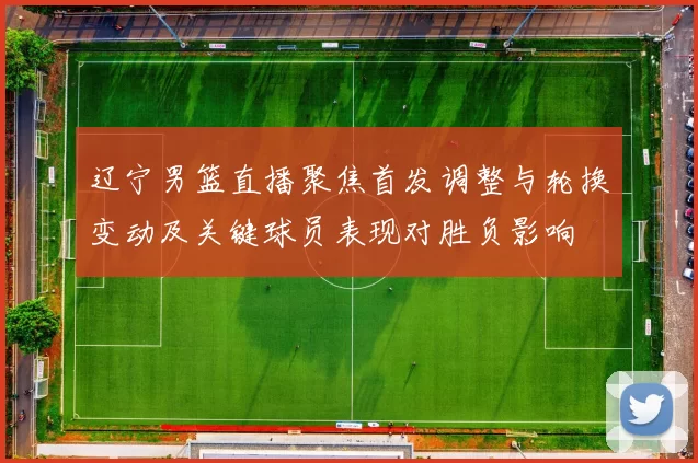 辽宁男篮直播聚焦首发调整与轮换变动及关键球员表现对胜负影响