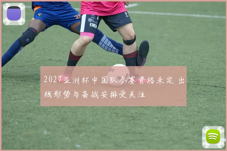 2027亚洲杯中国队参赛资格未定 出线形势与备战安排受关注