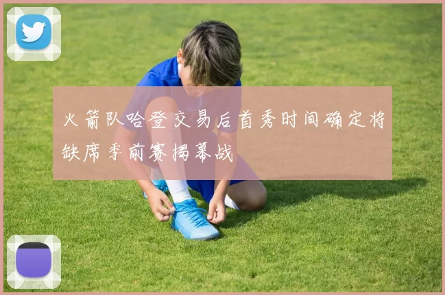 火箭队哈登交易后首秀时间确定将缺席季前赛揭幕战