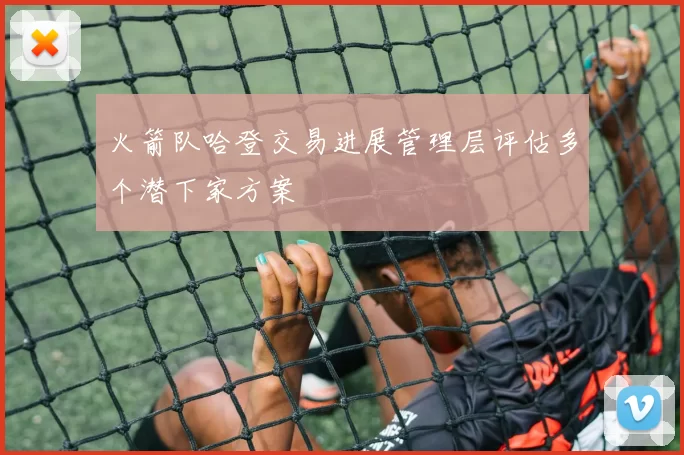 火箭队哈登交易进展管理层评估多个潜下家方案