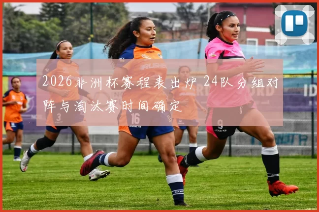 2026非洲杯赛程表出炉 24队分组对阵与淘汰赛时间确定