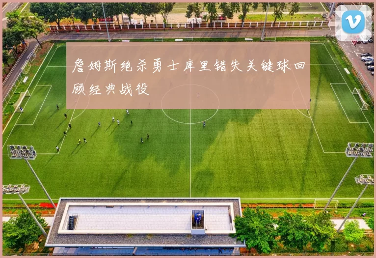 詹姆斯绝杀勇士库里错失关键球回顾经典战役