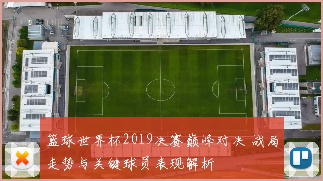 篮球世界杯2019决赛巅峰对决 战局走势与关键球员表现解析