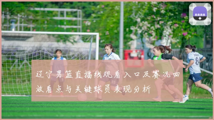 辽宁男篮直播线观看入口及赛况回放看点与关键球员表现分析
