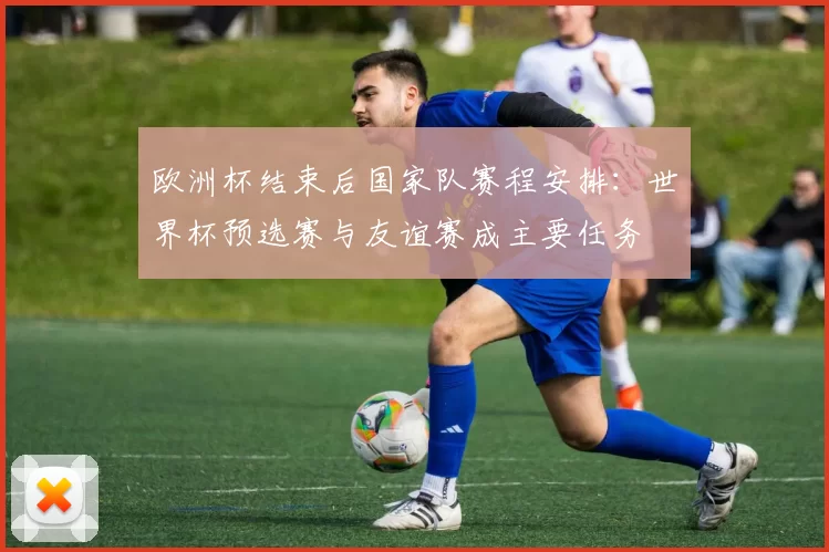欧洲杯结束后国家队赛程安排：世界杯预选赛与友谊赛成主要任务