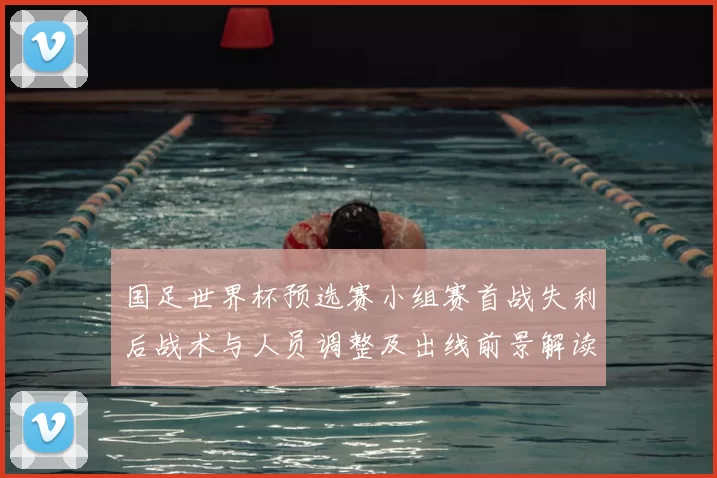 国足世界杯预选赛小组赛首战失利后战术与人员调整及出线前景解读