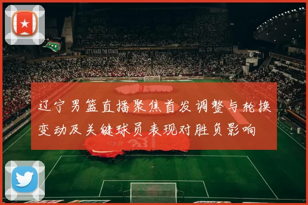 辽宁男篮直播聚焦首发调整与轮换变动及关键球员表现对胜负影响