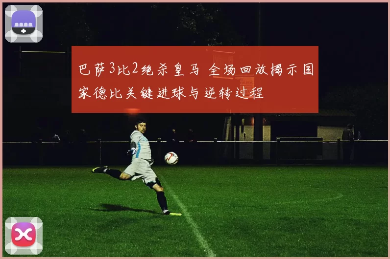 巴萨3比2绝杀皇马 全场回放揭示国家德比关键进球与逆转过程