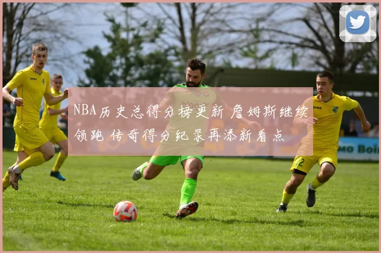 NBA历史总得分榜更新 詹姆斯继续领跑 传奇得分纪录再添新看点