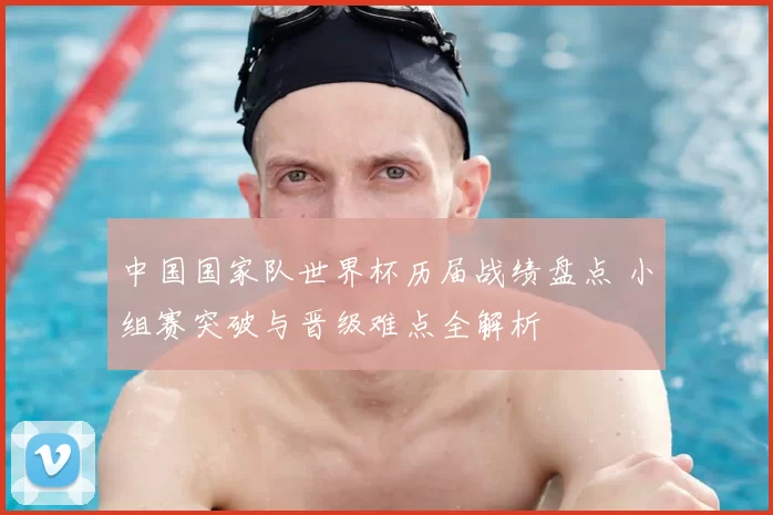 中国国家队世界杯历届战绩盘点 小组赛突破与晋级难点全解析