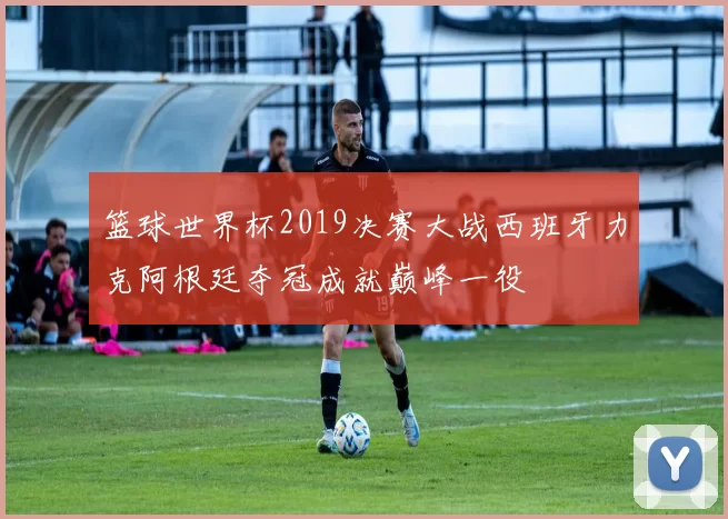篮球世界杯2019决赛大战西班牙力克阿根廷夺冠成就巅峰一役