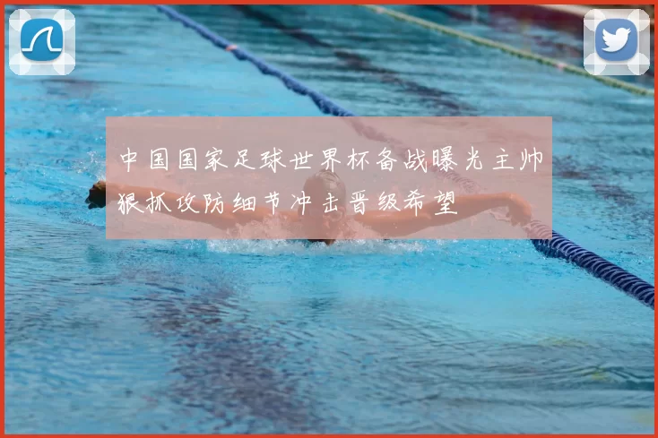 中国国家足球世界杯备战曝光主帅狠抓攻防细节冲击晋级希望