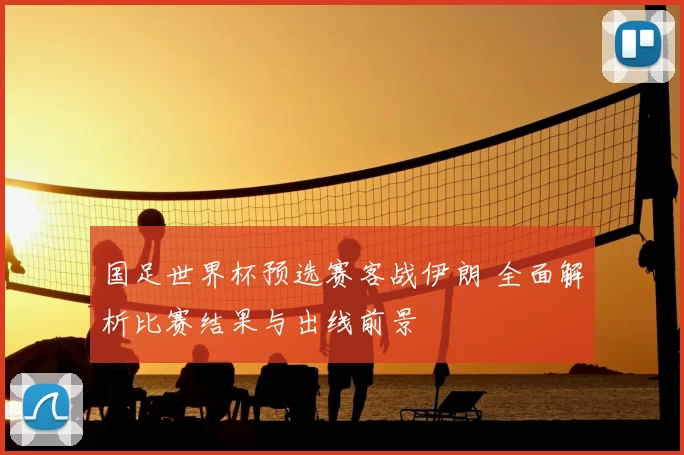 国足世界杯预选赛客战伊朗 全面解析比赛结果与出线前景