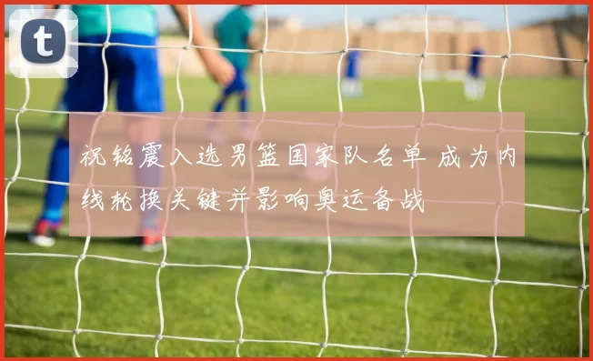 祝铭震入选男篮国家队名单 成为内线轮换关键并影响奥运备战