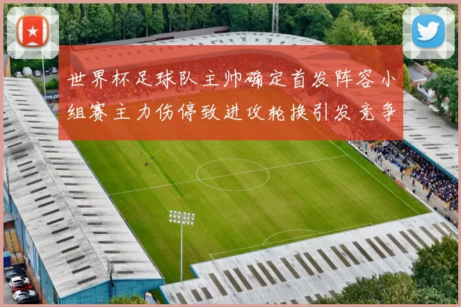 世界杯足球队主帅确定首发阵容小组赛主力伤停致进攻轮换引发竞争