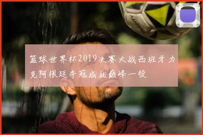 篮球世界杯2019决赛大战西班牙力克阿根廷夺冠成就巅峰一役