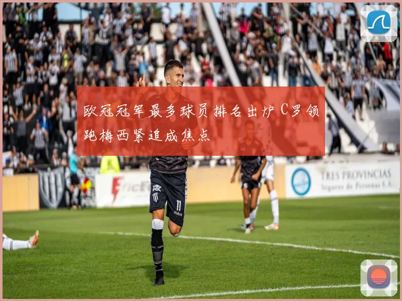欧冠冠军最多球员排名出炉 C罗领跑梅西紧追成焦点