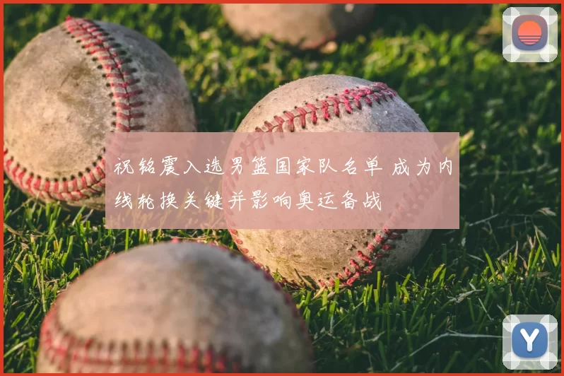 祝铭震入选男篮国家队名单 成为内线轮换关键并影响奥运备战