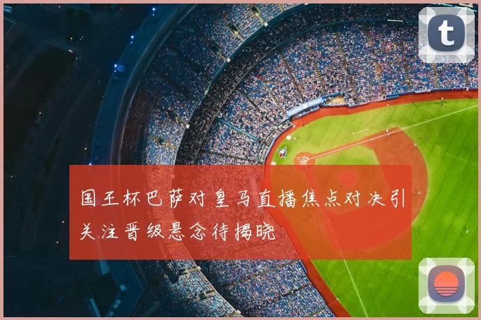 国王杯巴萨对皇马直播焦点对决引关注晋级悬念待揭晓