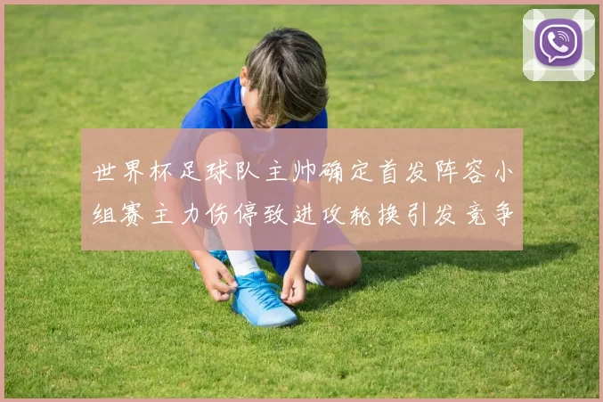 世界杯足球队主帅确定首发阵容小组赛主力伤停致进攻轮换引发竞争